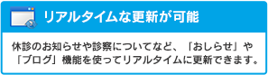 リアルタイムな更新が可能：休診のお知らせや診察についてなど、「おしらせ」や「ブログ」機能を使ってリアルタイムに更新できます。