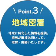 Point.3　地域密着　地域に特化した情報を提供。担当が直接お伺いして、取材・撮影いたします。